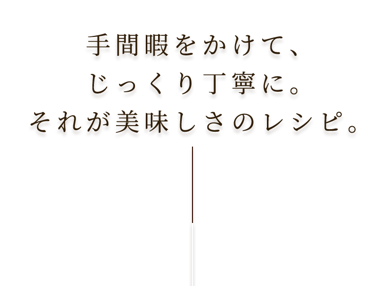 手間暇をかけて、じっくり丁寧に。それが美味しさのレシピ。